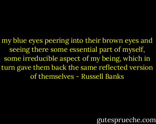 my blue eyes peering into their brown eyes and seeing there some essential part of myself, some irreducible aspect of my being, which in turn gave them back the same reflected version of themselves - Russell Banks