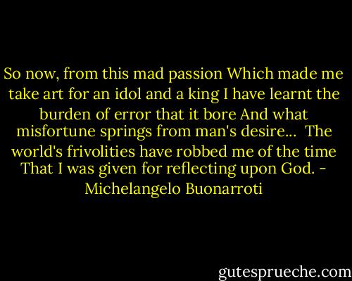 So now, from this mad passion<br />Which made me take art for an idol and a king<br />I have learnt the burden of error that it bore<br />And what misfortune springs from man's desire... <br />The world's frivolities have robbed me of the time<br />That I was given for reflecting upon God. - Michelangelo Buonarroti