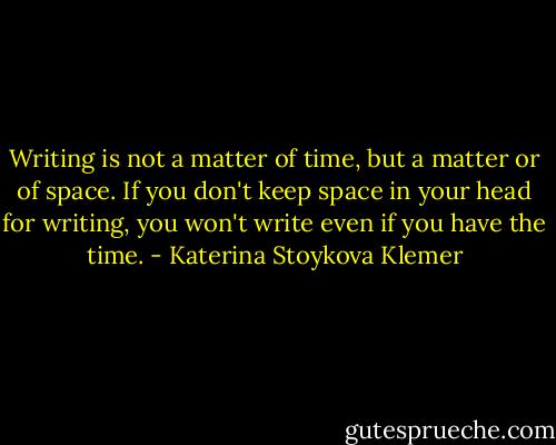 Writing is not a matter of time, but a matter or of space. If you don't keep space in your head for writing, you won't write even if you have the time. - Katerina Stoykova Klemer