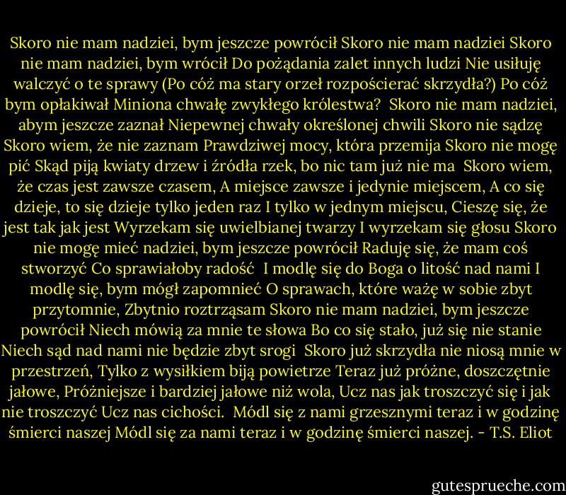 Skoro nie mam nadziei, bym jeszcze powrócił<br />Skoro nie mam nadziei<br />Skoro nie mam nadziei, bym wrócił<br />Do pożądania zalet innych ludzi<br />Nie usiłuję walczyć o te sprawy<br />(Po cóż ma stary orzeł rozpościerać skrzydła?)<br />Po cóż bym opłakiwał<br />Miniona chwałę zwykłego królestwa?<br /><br />Skoro nie mam nadziei, abym jeszcze zaznał<br />Niepewnej chwały określonej chwili<br />Skoro nie sądzę<br />Skoro wiem, że nie zaznam<br />Prawdziwej mocy, która przemija<br />Skoro nie mogę pić<br />Skąd piją kwiaty drzew i źródła rzek, bo nic tam już nie ma<br /><br />Skoro wiem, że czas jest zawsze czasem,<br />A miejsce zawsze i jedynie miejscem,<br />A co się dzieje, to się dzieje tylko jeden raz<br />I tylko w jednym miejscu,<br />Cieszę się, że jest tak jak jest<br />Wyrzekam się uwielbianej twarzy<br />I wyrzekam się głosu<br />Skoro nie mogę mieć nadziei, bym jeszcze powrócił<br />Raduję się, że mam coś stworzyć<br />Co sprawiałoby radość<br /><br />I modlę się do Boga o litość nad nami<br />I modlę się, bym mógł zapomnieć<br />O sprawach, które ważę w sobie zbyt przytomnie,<br />Zbytnio roztrząsam<br />Skoro nie mam nadziei, bym jeszcze powrócił<br />Niech mówią za mnie te słowa<br />Bo co się stało, już się nie stanie<br />Niech sąd nad nami nie będzie zbyt srogi<br /><br />Skoro już skrzydła nie niosą mnie w przestrzeń,<br />Tylko z wysiłkiem biją powietrze<br />Teraz już próżne, doszczętnie jałowe,<br />Próżniejsze i bardziej jałowe niż wola,<br />Ucz nas jak troszczyć się i jak nie troszczyć<br />Ucz nas cichości.<br /><br />Módl się z nami grzesznymi teraz i w godzinę śmierci naszej<br />Módl się za nami teraz i w godzinę śmierci naszej. - T.S. Eliot