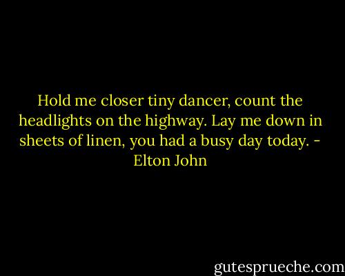 Hold me closer tiny dancer, count the headlights on the highway. Lay me down in sheets of linen, you had a busy day today. - Elton John
