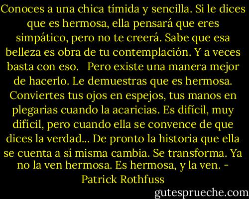 Conoces a una chica tímida y sencilla. Si le dices que es hermosa, ella pensará que eres simpático, pero no te creerá. Sabe que esa belleza es obra de tu contemplación. Y a veces basta con eso. <br /><br />Pero existe una manera mejor de hacerlo. Le demuestras que es hermosa. Conviertes tus ojos en espejos, tus manos en plegarias cuando la acaricias. Es difícil, muy difícil, pero cuando ella se convence de que dices la verdad... De pronto la historia que ella se cuenta a sí misma cambia. Se transforma. Ya no la ven hermosa. Es hermosa, y la ven. - Patrick Rothfuss