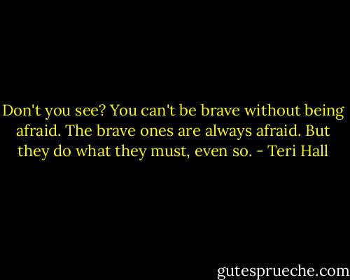 Don't you see? You can't be brave without being afraid. The brave ones are always afraid. But they do what they must, even so. - Teri Hall