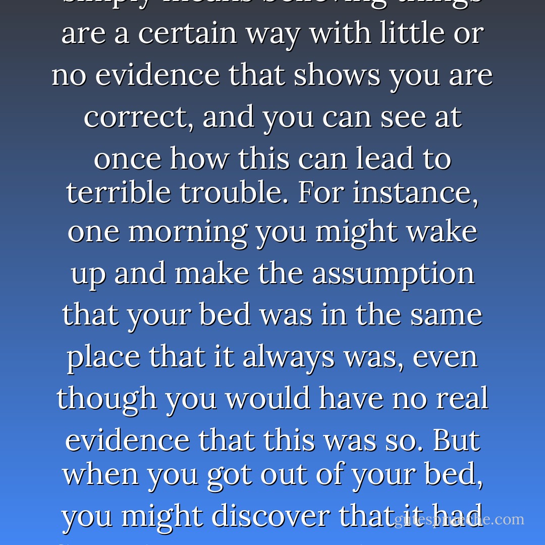Assumptions are dangerous things to make, and like all dangerous things to make -- bombs, for instance, or strawberry shortcake -- if you make even the tiniest mistake you can find yourself in terrible trouble. Making assumptions simply means believing things are a certain way with little or no evidence that shows you are correct, and you can see at once how this can lead to terrible trouble. For instance, one morning you might wake up and make the assumption that your bed was in the same place that it always was, even though you would have no real evidence that this was so. But when you got out of your bed, you might discover that it had floated out to sea, and now you would be in terrible trouble all because of the incorrect assumption that you'd made. You can see that it is better not to make too many assumptions, particularly in the morning. - Lemony Snicket