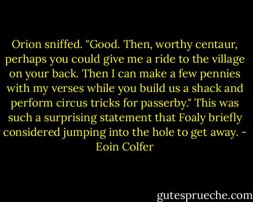 Orion sniffed. "Good. Then, worthy centaur, perhaps you could give me a ride to the village on your back. Then I can make a few pennies with my verses while you build us a shack and perform circus tricks for passerby."<br />This was such a surprising statement that Foaly briefly considered jumping into the hole to get away. - Eoin Colfer