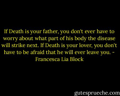 If Death is your father, you don't ever have to worry about what part of his body the disease will strike next. If Death is your lover, you don't have to be afraid that he will ever leave you. - Francesca Lia Block