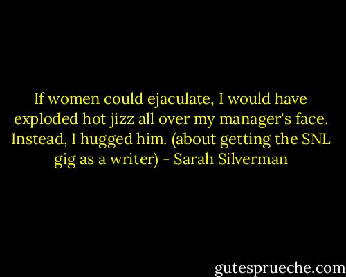 If women could ejaculate, I would have exploded hot jizz all over my manager's face. Instead, I hugged him. (about getting the SNL gig as a writer) - Sarah Silverman