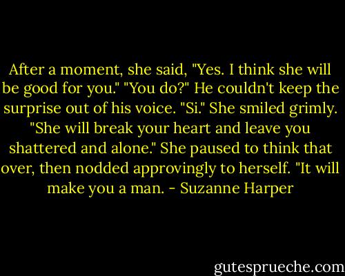 After a moment, she said, "Yes. I think she will be good for you."<br />"You do?" He couldn't keep the surprise out of his voice.<br />"Si." She smiled grimly. "She will break your heart and leave you shattered and alone." She paused to think that over, then nodded approvingly to herself. "It will make you a man. - Suzanne Harper