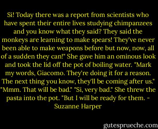 Si! Today there was a report from scientists who have spent their entire lives studying chimpanzees and you know what they said? They said the monkeys are learning to make spears! They've never been able to make weapons before but now, now, all of a sudden they can!" She gave him an ominous look and took the lid off the pot of boiling water. "Mark my words, Giacomo. They're doing it for a reason. The next thing you know, they'll be coming after us."<br />"Mmm. That will be bad."<br />"Si, very bad." She threw the pasta into the pot. "But I will be ready for them. - Suzanne Harper