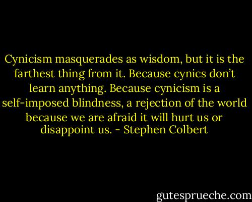 Cynicism masquerades as wisdom, but it is the farthest thing from it. Because cynics don’t learn anything. Because cynicism is a self-imposed blindness, a rejection of the world because we are afraid it will hurt us or disappoint us. - Stephen Colbert