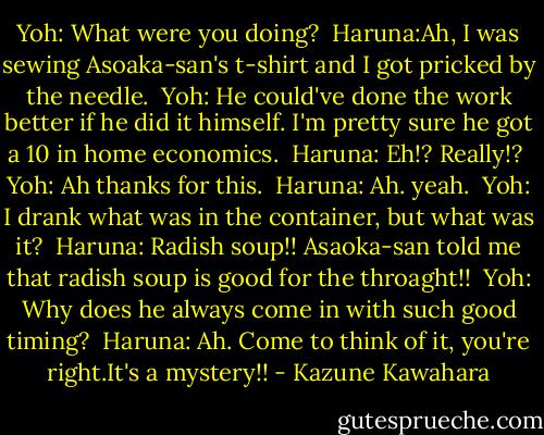 Yoh: What were you doing?<br /><br />Haruna:Ah, I was sewing Asoaka-san's t-shirt and I got pricked by the needle.<br /><br />Yoh: He could've done the work better if he did it himself. I'm pretty sure he got a 10 in home economics.<br /><br />Haruna: Eh!? Really!?<br /><br />Yoh: Ah thanks for this.<br /><br />Haruna: Ah. yeah.<br /><br />Yoh: I drank what was in the container, but what was it?<br /><br />Haruna: Radish soup!! Asaoka-san told me that radish soup is good for the throaght!!<br /><br />Yoh: Why does he always come in with such good timing?<br /><br />Haruna: Ah. Come to think of it, you're right.It's a mystery!! - Kazune Kawahara