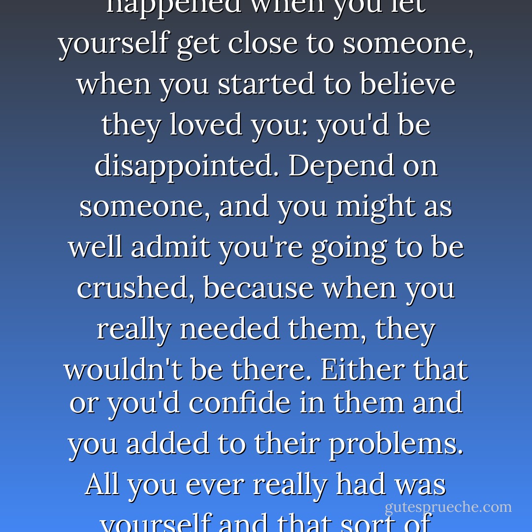 It was one think to make a mistake, it was another thing to keep making it. I knew what happened when you let yourself get close to someone, when you started to believe they loved you: you'd be disappointed. Depend on someone, and you might as well admit you're going to be crushed, because when you really needed them, they wouldn't be there. Either that or you'd confide in them and you added to their problems. All you ever really had was yourself and that sort of sucked if you were less than reliable. - Jodi Picoult