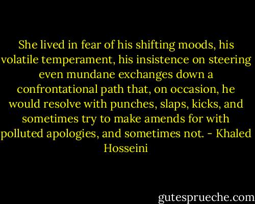 She lived in fear of his shifting moods, his volatile temperament, his insistence on steering even mundane exchanges down a confrontational path that, on occasion, he would resolve with punches, slaps, kicks, and sometimes try to make amends for with polluted apologies, and sometimes not. - Khaled Hosseini