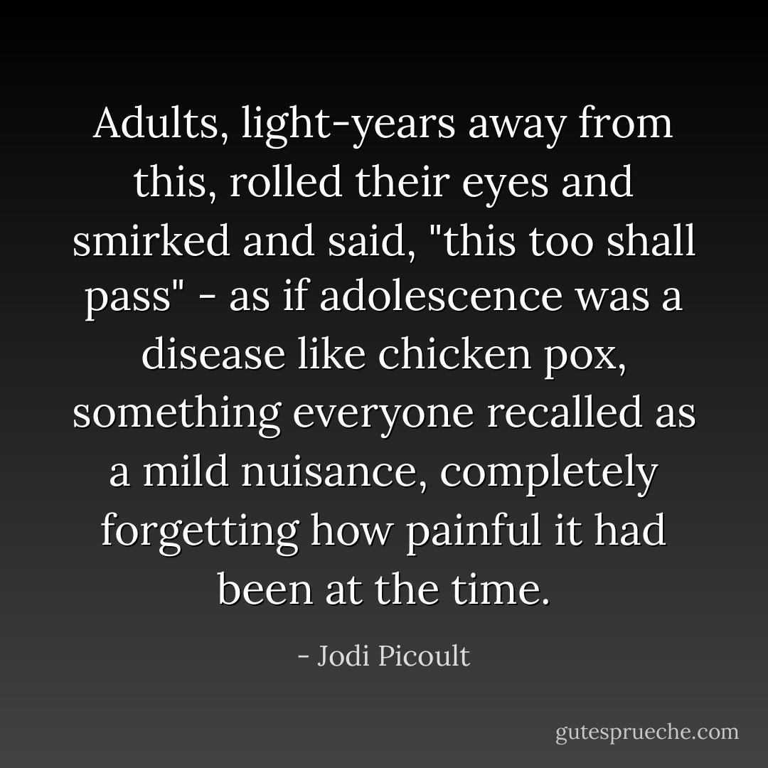 Adults, light-years away from this, rolled their eyes and smirked and said, "this too shall pass" - as if adolescence was a disease like chicken pox, something everyone recalled as a mild nuisance, completely forgetting how painful it had been at the time. - Jodi Picoult