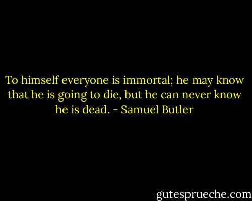 To himself everyone is immortal; he may know that he is going to die, but he can never know he is dead. - Samuel Butler