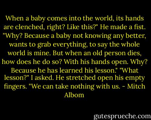 When a baby comes into the world, its hands are clenched, right? Like this?" He made a fist. "Why? Because a baby not knowing any better, wants to grab everything, to say the whole world is mine. But when an old person dies, how does he do so? With his hands open. Why? Because he has learned his lesson." "What lesson?" I asked. He stretched open his empty fingers. "We can take nothing with us. - Mitch Albom