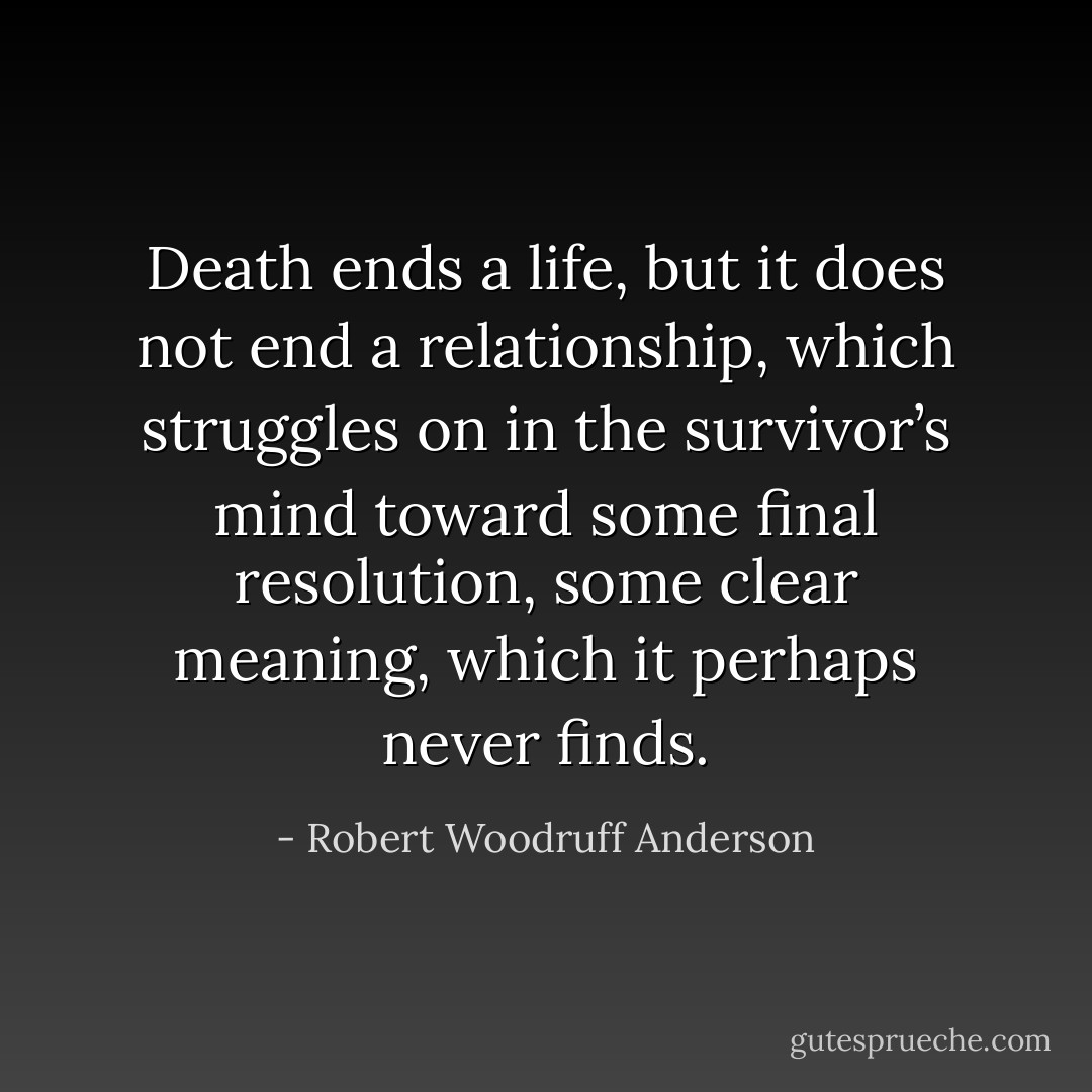 Death ends a life, but it does not end a relationship, which struggles on in the survivor’s mind toward some final resolution, some clear meaning, which it perhaps never finds. - Robert Woodruff Anderson
