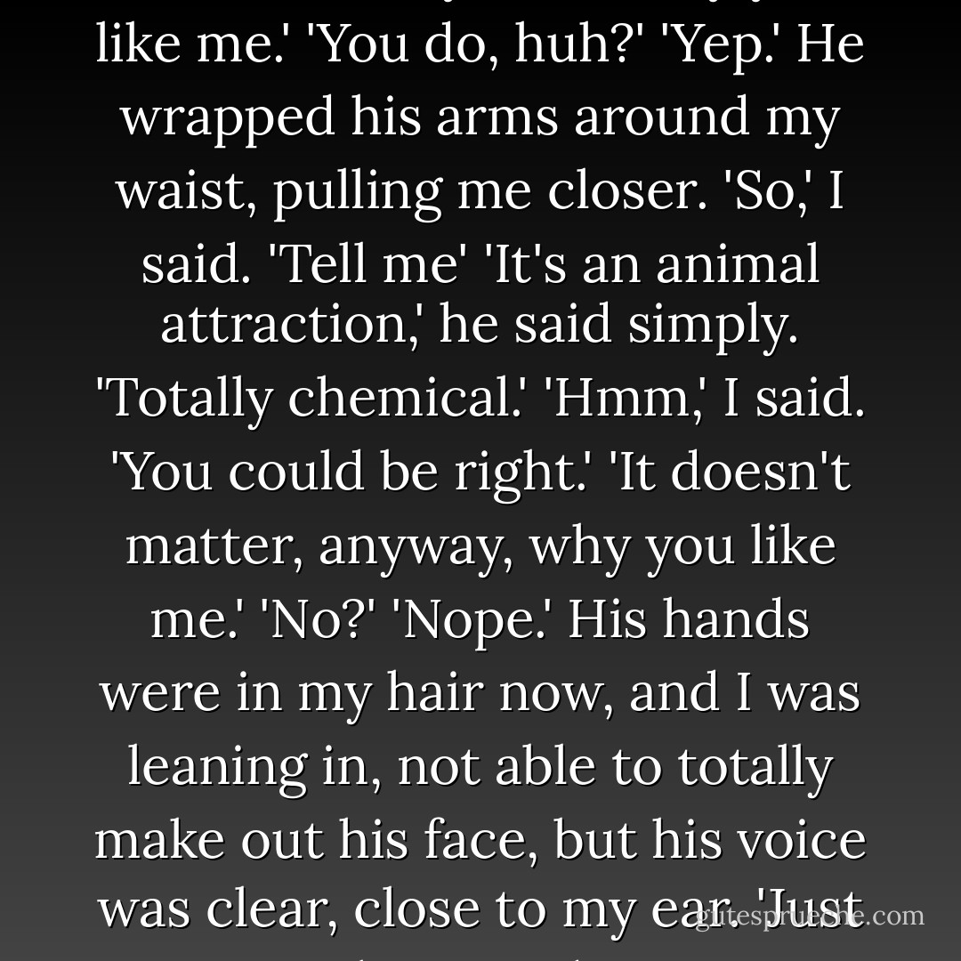You don't have to say it out loud. I already know why you like me.'<br />'You do, huh?'<br />'Yep.'<br />He wrapped his arms around my waist, pulling me closer. 'So,' I said. 'Tell me'<br />'It's an animal attraction,' he said simply. 'Totally chemical.'<br />'Hmm,' I said. 'You could be right.'<br />'It doesn't matter, anyway, why you like me.'<br />'No?'<br />'Nope.' His hands were in my hair now, and I was leaning in, not able to totally make out his face, but his voice was clear, close to my ear. 'Just that you do. - Sarah Dessen