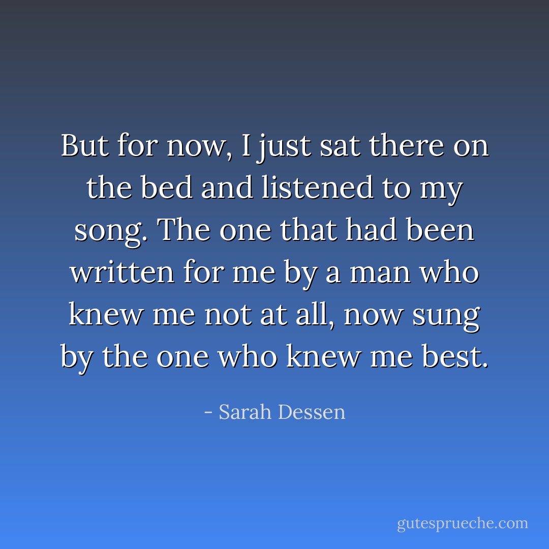 But for now, I just sat there on the bed and listened to my song. The one that had been written for me by a man who knew me not at all, now sung by the one who knew me best. - Sarah Dessen