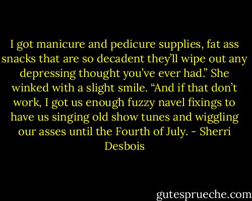 I got manicure and pedicure supplies, fat ass snacks that are so decadent they’ll wipe out any depressing thought you’ve ever had.” She winked with a slight smile. “And if that don’t work, I got us enough fuzzy navel fixings to have us singing old show tunes and wiggling our asses until the Fourth of July. - Sherri Desbois