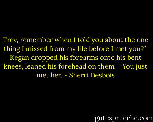 Trev, remember when I told you about the one thing I missed from my life before I met you?” <br />Kegan dropped his forearms onto his bent knees, leaned his forehead on them. <br />“You just met her. - Sherri Desbois
