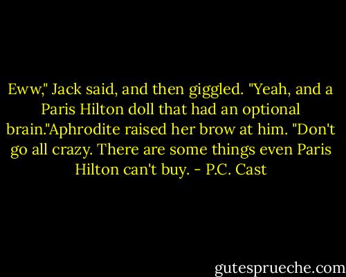 Eww," Jack said, and then giggled. "Yeah, and a Paris Hilton doll that had an optional brain."Aphrodite raised her brow at him. "Don't go all crazy. There are some things even Paris Hilton can't buy. - P.C. Cast