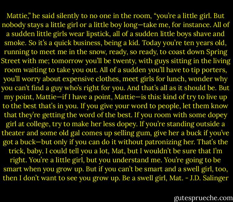 Mattie,” he said silently to no one in the room, “you’re a little girl. But nobody stays a little girl or a little boy long—take me, for instance. All of a sudden little girls wear lipstick, all of a sudden little boys shave and smoke. So it’s a quick business, being a kid. Today you’re ten years old, running to meet me in the snow, ready, so ready, to coast down Spring Street with me; tomorrow you’ll be twenty, with guys sitting in the living room waiting to take you out. All of a sudden you’ll have to tip porters, you’ll worry about expensive clothes, meet girls for lunch, wonder why you can’t find a guy who’s right for you. And that’s all as it should be. But my point, Mattie—if I have a point, Mattie—is this: kind of try to live up to the best that’s in you. If you give your word to people, let them know that they’re getting the word of the best. If you room with some dopey girl at college, try to make her less dopey. If you’re standing outside a theater and some old gal comes up selling gum, give her a buck if you’ve got a buck—but only if you can do it without patronizing her. That’s the trick, baby. I could tell you a lot, Mat, but I wouldn’t be sure that I’m right. You’re a little girl, but you understand me. You’re going to be smart when you grow up. But if you can’t be smart and a swell girl, too, then I don’t want to see you grow up. Be a swell girl, Mat. - J.D. Salinger