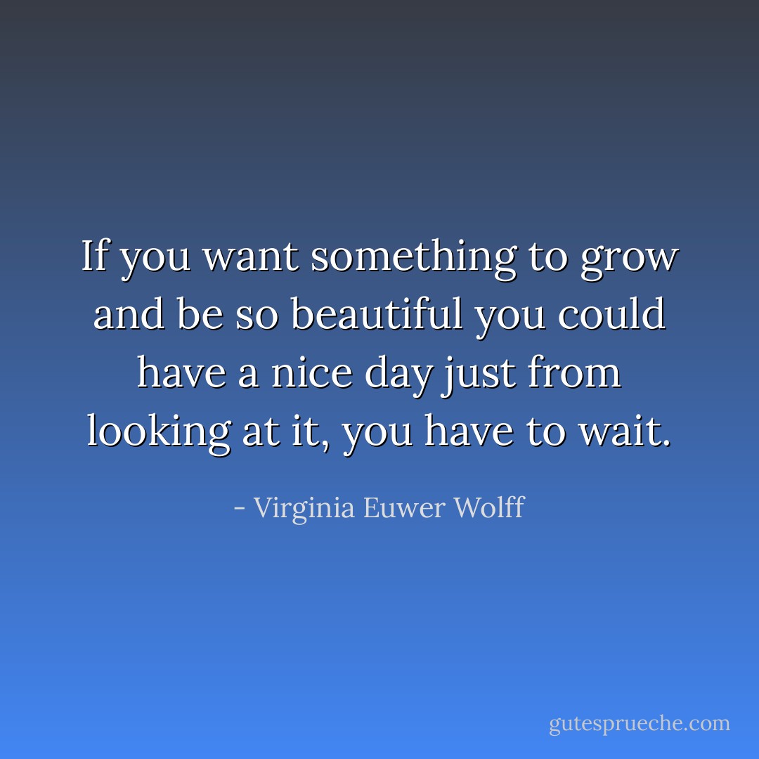 If you want something to grow and be so beautiful you could have a nice day just from looking at it, you have to wait. - Virginia Euwer Wolff