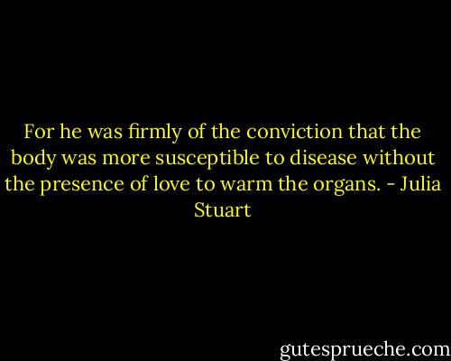 For he was firmly of the conviction that the body was more susceptible to disease without the presence of love to warm the organs. - Julia Stuart