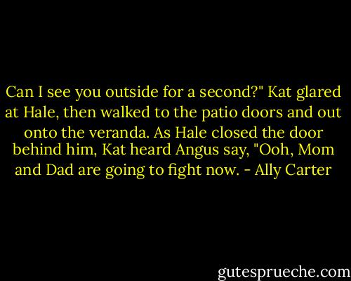 Can I see you outside for a second?" Kat glared at Hale, then walked to the patio doors and out onto the veranda.<br />As Hale closed the door behind him, Kat heard Angus say, "Ooh, Mom and Dad are going to fight now. - Ally Carter