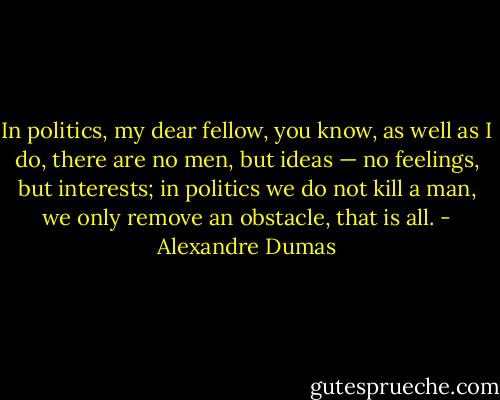 In politics, my dear fellow, you know, as well as I do, there are no men, but ideas — no feelings, but interests; in politics we do not kill a man, we only remove an obstacle, that is all. - Alexandre Dumas