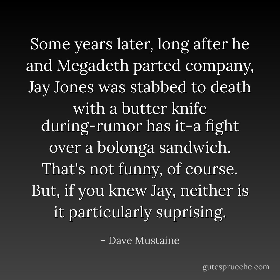 Some years later, long after he and Megadeth parted company, Jay Jones was stabbed to death with a butter knife during-rumor has it-a fight over a bolonga sandwich. That's not funny, of course. But, if you knew Jay, neither is it particularly suprising. - Dave Mustaine