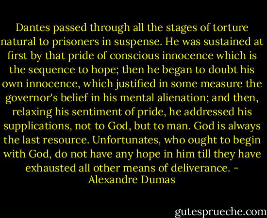Dantes passed through all the stages of torture natural to prisoners in suspense. He was sustained at first by that pride of conscious innocence which is the sequence to hope; then he began to doubt his own innocence, which justified in some measure the governor's belief in his mental alienation; and then, relaxing his sentiment of pride, he addressed his supplications, not to God, but to man. God is always the last resource. Unfortunates, who ought to begin with God, do not have any hope in him till they have exhausted all other means of deliverance. - Alexandre Dumas