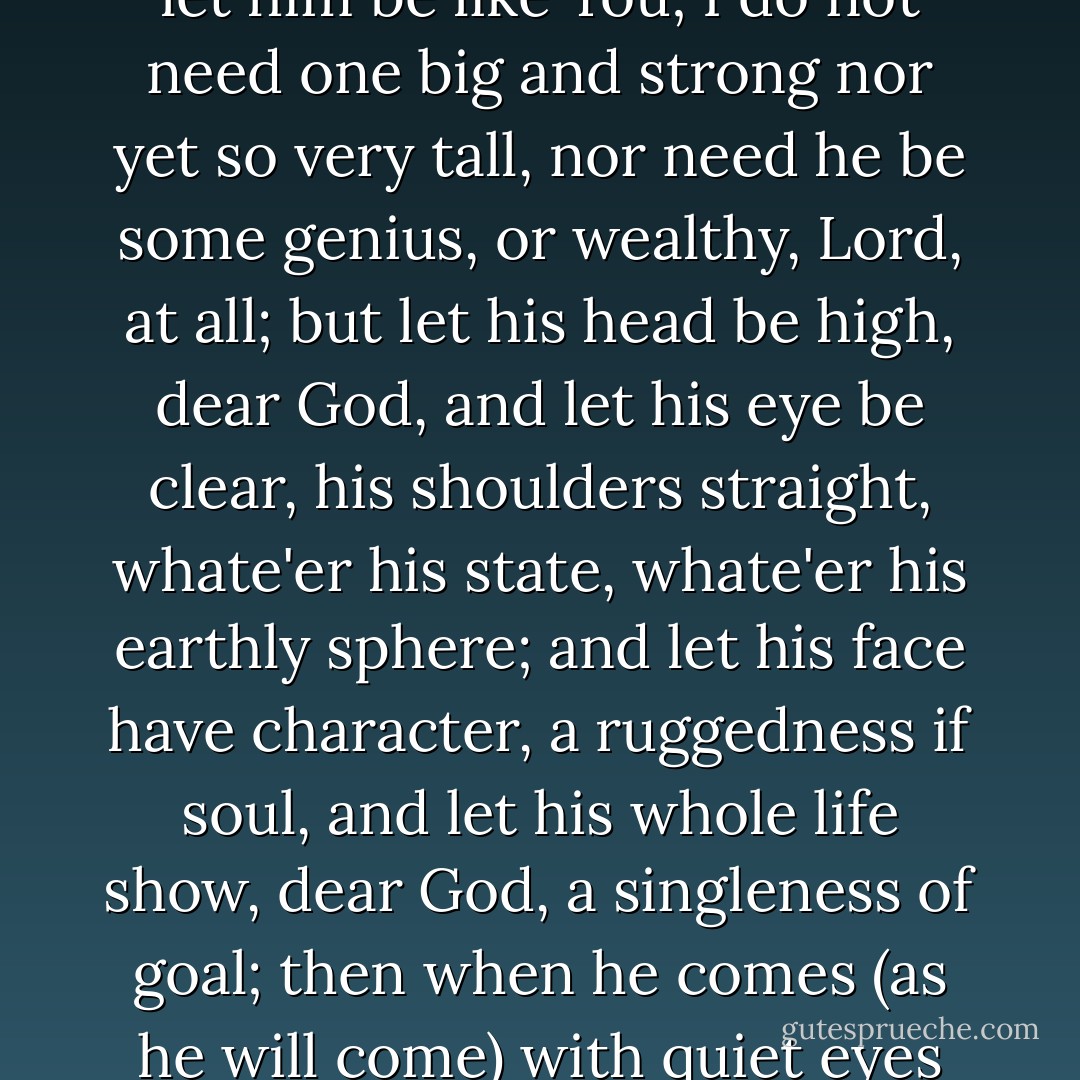 Dear God, I prayed, all unafraid<br />(as we're inclined to do),<br />I do not need a handsome man<br />but let him be like You;<br />I do not need one big and strong<br />nor yet so very tall,<br />nor need he be some genius,<br />or wealthy, Lord, at all;<br />but let his head be high, dear God,<br />and let his eye be clear,<br />his shoulders straight, whate'er his state,<br />whate'er his earthly sphere;<br />and let his face have character,<br />a ruggedness if soul,<br />and let his whole life show, dear God,<br />a singleness of goal;<br />then when he comes<br />(as he will come)<br />with quiet eyes aglow,<br />I'll understand that he's the man<br />I prayed for long ago. - Ruth Bell Graham