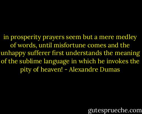 in prosperity prayers seem but a mere medley of words, until misfortune comes and the unhappy sufferer first understands the meaning of the sublime language in which he invokes the pity of heaven! - Alexandre Dumas