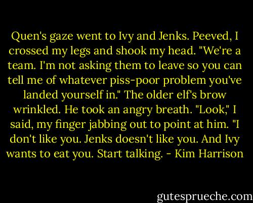 Quen's gaze went to Ivy and Jenks.<br />Peeved, I crossed my legs and shook my head. "We're a team. I'm not asking them to leave so you can tell me of whatever piss-poor problem you've landed yourself in."<br />The older elf's brow wrinkled. He took an angry breath.<br />"Look," I said, my finger jabbing out to point at him. "I don't like you. Jenks doesn't like you. And Ivy wants to eat you. Start talking. - Kim Harrison