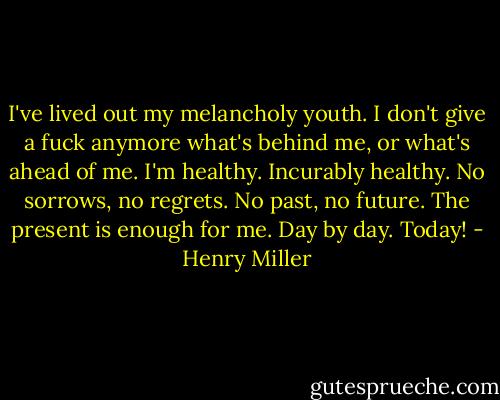 I've lived out my melancholy youth. I don't give a fuck anymore what's behind me, or what's ahead of me. I'm healthy. Incurably healthy. No sorrows, no regrets. No past, no future. The present is enough for me. Day by day. Today! - Henry Miller