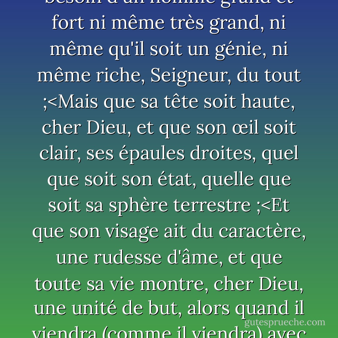 Cher Dieu, j'ai prié, sans crainte<br />(comme nous sommes enclins à le faire),<br />Je n'ai pas besoin d'un bel homme<br />mais qu'il soit comme Toi,<br />Je n'ai pas besoin d'un homme grand et fort<br />ni même très grand,<br />ni même qu'il soit un génie,<br />ni même riche, Seigneur, du tout ;<Mais que sa tête soit haute, cher Dieu, et que son œil soit clair, ses épaules droites, quel que soit son état, quelle que soit sa sphère terrestre ;<Et que son visage ait du caractère, une rudesse d'âme, et que toute sa vie montre, cher Dieu, une unité de but, alors quand il viendra (comme il viendra) avec des yeux calmes et brillants, je comprendrai qu'il est l'homme pour lequel j'ai prié il y a longtemps. - Ruth Bell Graham