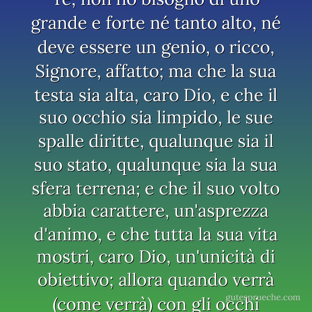 Caro Dio, ho pregato, tutta impavida<br />(come siamo inclini a fare),<br />non ho bisogno di un uomo bello<br />ma fa' che sia come Te;<br />non ho bisogno di uno grande e forte<br />né tanto alto,<br />né deve essere un genio,<br />o ricco, Signore, affatto;<br />ma che la sua testa sia alta, caro Dio,<br />e che il suo occhio sia limpido,<br />le sue spalle diritte, qualunque sia il suo stato,<br />qualunque sia la sua sfera terrena;<br />e che il suo volto abbia carattere,<br />un'asprezza d'animo,<br />e che tutta la sua vita mostri, caro Dio,<br />un'unicità di obiettivo;<br />allora quando verrà<br />(come verrà)<br />con gli occhi tranquilli che brillano,<br />capirò che è l'uomo<br />per cui ho pregato tanto tempo fa. - Ruth Bell Graham