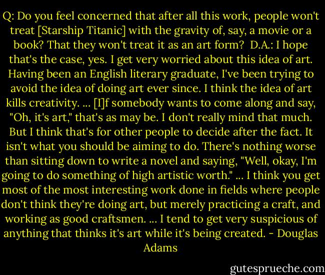 Q: Do you feel concerned that after all this work, people won't treat [Starship Titanic] with the gravity of, say, a movie or a book? That they won't treat it as an art form?<br /><br />D.A.: I hope that's the case, yes. I get very worried about this idea of art. Having been an English literary graduate, I've been trying to avoid the idea of doing art ever since. I think the idea of art kills creativity. ... [I]f somebody wants to come along and say, "Oh, it's art," that's as may be. I don't really mind that much. But I think that's for other people to decide after the fact. It isn't what you should be aiming to do. There's nothing worse than sitting down to write a novel and saying, "Well, okay, I'm going to do something of high artistic worth." ... I think you get most of the most interesting work done in fields where people don't think they're doing art, but merely practicing a craft, and working as good craftsmen. ... I tend to get very suspicious of anything that thinks it's art while it's being created. - Douglas Adams