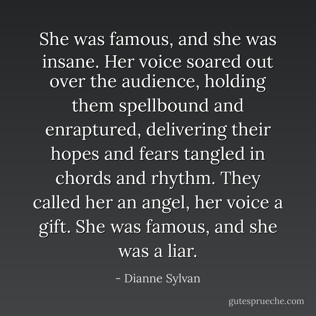 She was famous, and she was insane.<br />Her voice soared out over the audience, holding them spellbound and enraptured, delivering their hopes and fears tangled in chords and rhythm. They called her an angel, her voice a gift.<br />She was famous, and she was a liar. - Dianne Sylvan