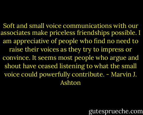 Soft and small voice communications with our associates make priceless friendships possible. I am appreciative of people who find no need to raise their voices as they try to impress or convince. It seems most people who argue and shout have ceased listening to what the small voice could powerfully contribute. - Marvin J. Ashton