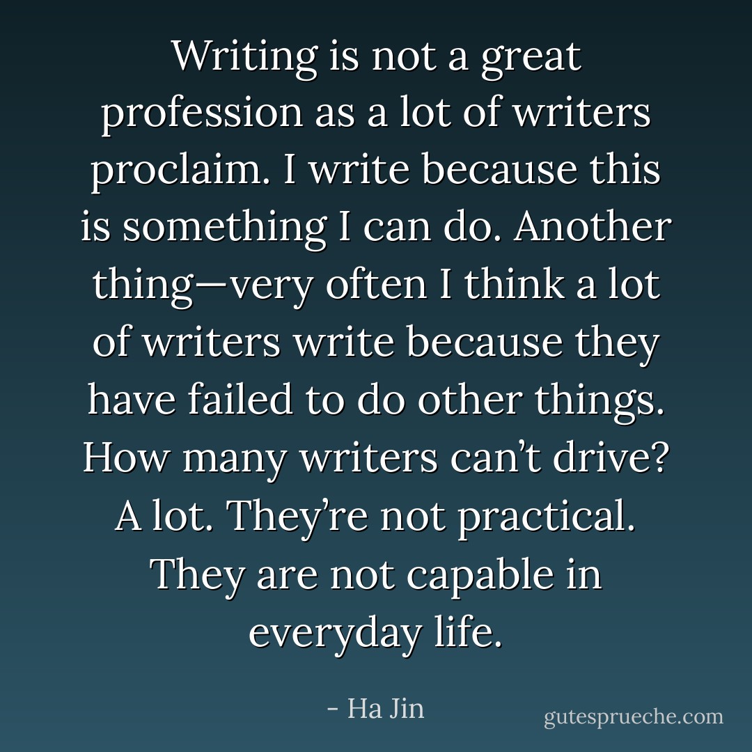 Writing is not a great profession as a lot of writers proclaim. I write because this is something I can do. Another thing—very often I think a lot of writers write because they have failed to do other things. How many writers can’t drive? A lot. They’re not practical. They are not capable in everyday life. - Ha Jin