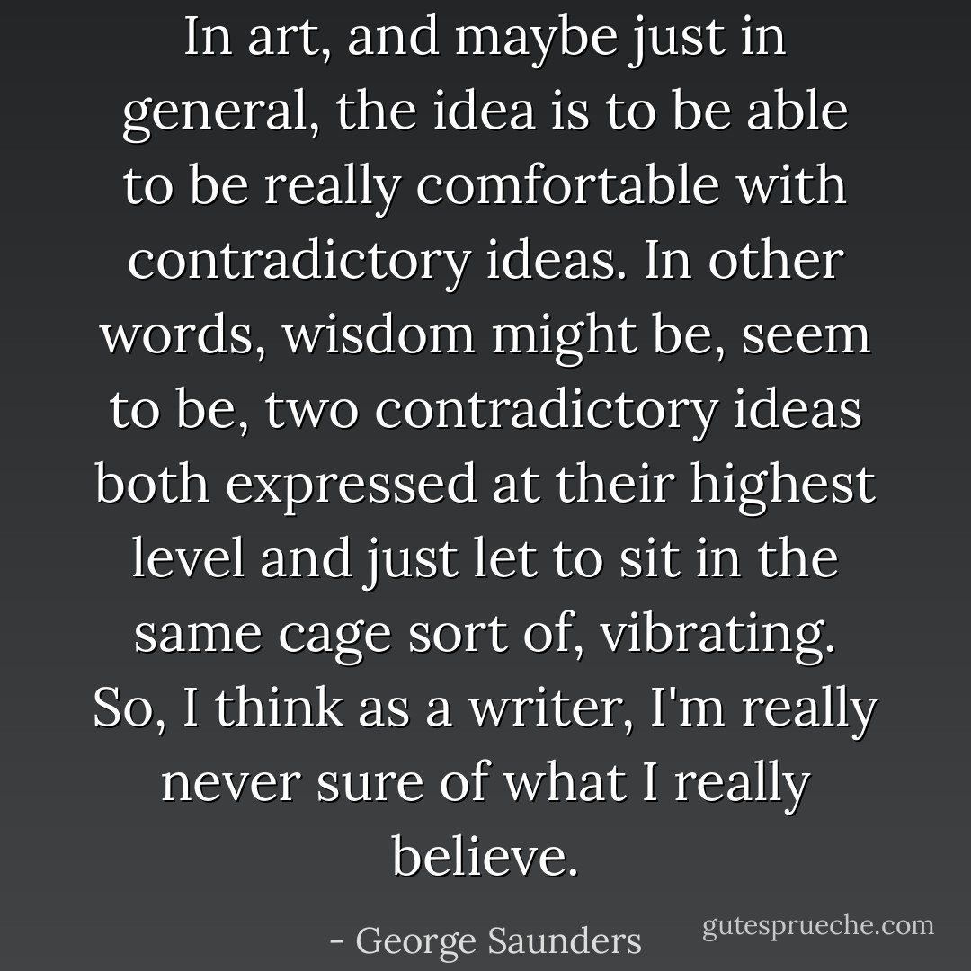 In art, and maybe just in general, the idea is to be able to be really comfortable with contradictory ideas. In other words, wisdom might be, seem to be, two contradictory ideas both expressed at their highest level and just let to sit in the same cage sort of, vibrating. So, I think as a writer, I'm really never sure of what I really believe. - George Saunders