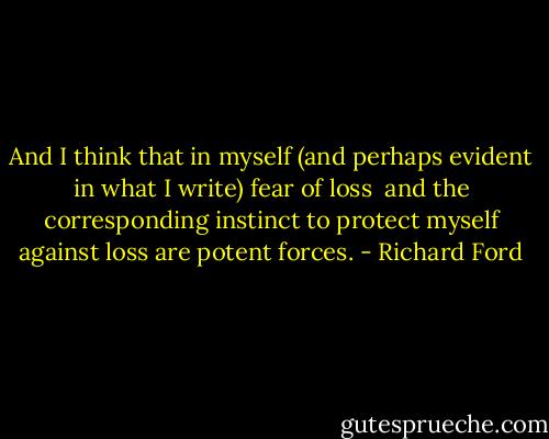 And I think that in myself (and perhaps evident in what I write) fear of loss <br />and the corresponding instinct to protect myself against loss are potent forces. - Richard Ford