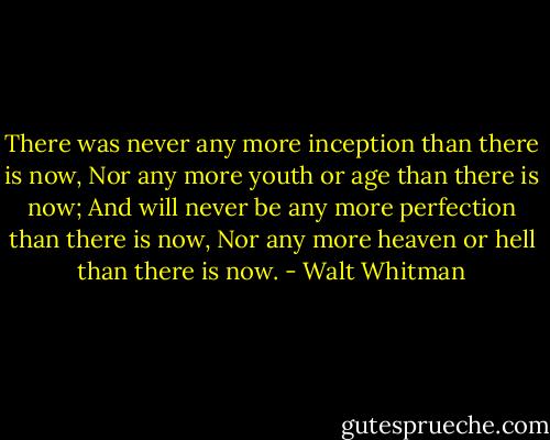 There was never any more inception than there is now,<br />Nor any more youth or age than there is now;<br />And will never be any more perfection than there is now,<br />Nor any more heaven or hell than there is now. - Walt Whitman