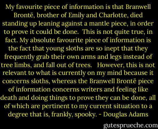 My favourite piece of information is that Branwell Brontë, brother of Emily and Charlotte, died standing up leaning against a mantle piece, in order to prove it could be done.<br /><br />This is not quite true, in fact. My absolute favourite piece of information is the fact that young sloths are so inept that they frequently grab their own arms and legs instead of tree limbs, and fall out of trees. <br /><br />However, this is not relevant to what is currently on my mind because it concerns sloths, whereas the Branwell Brontë piece of information concerns writers and feeling like death and doing things to prove they can be done, all of which are pertinent to my current situation to a degree that is, frankly, spooky. - Douglas Adams