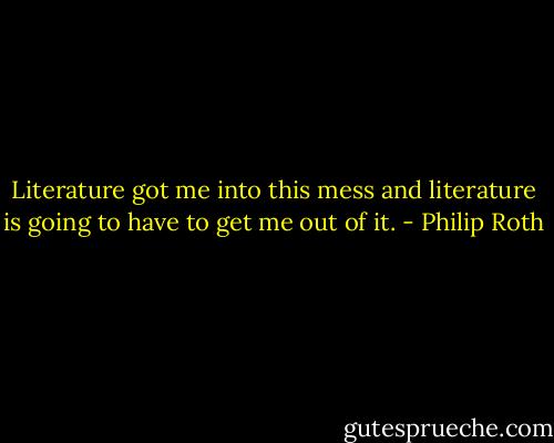 Literature got me into this mess and literature is going to have to get me out of it. - Philip Roth