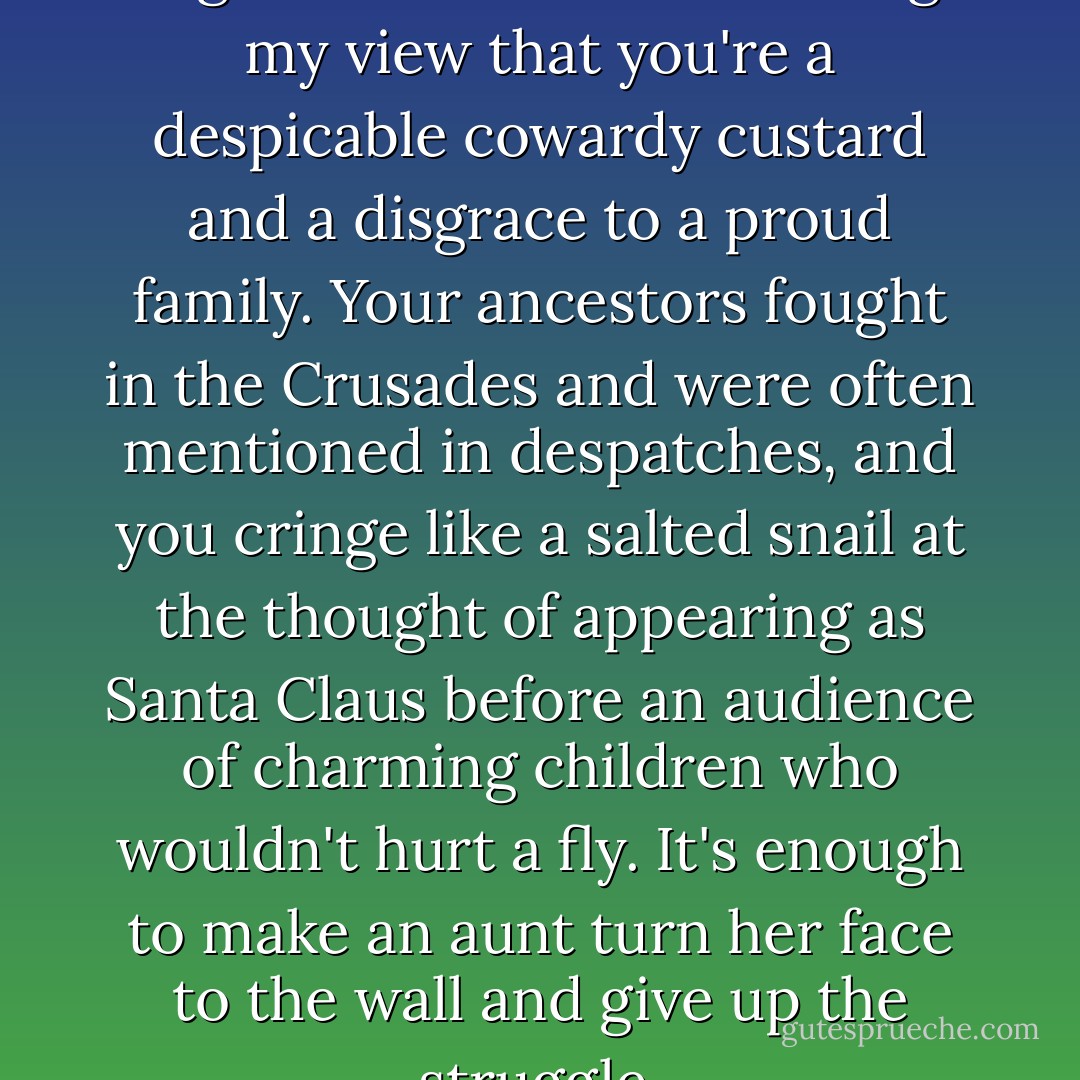 It would take more than long-stemmed roses to change my view that you're a despicable cowardy custard and a disgrace to a proud family. Your ancestors fought in the Crusades and were often mentioned in despatches, and you cringe like a salted snail at the thought of appearing as Santa Claus before an audience of charming children who wouldn't hurt a fly. It's enough to make an aunt turn her face to the wall and give up the struggle. - P.G. Wodehouse