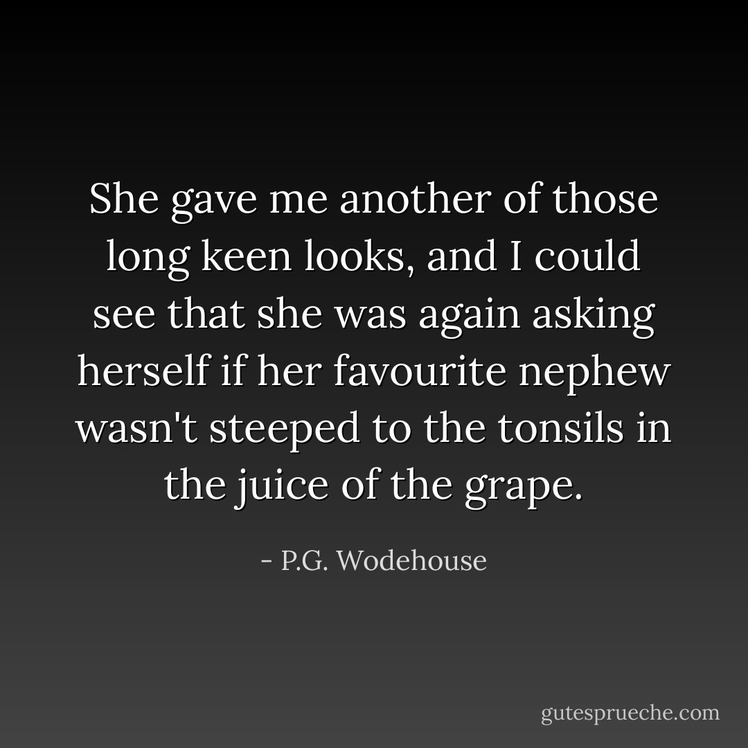 She gave me another of those long keen looks, and I could see that she was again asking herself if her favourite nephew wasn't steeped to the tonsils in the juice of the grape. - P.G. Wodehouse